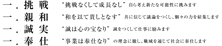 一. 挑戦 “挑戦なくして成長なし”自ら考え新たな可能性に挑みます／一. 親和 “和を以て貴しとなす”共に信じて議論をつくし、個々の力を結集します／一. 誠実 “誠は心の宝なり”誠をつくして仕事に励みます／一. 奉仕 “事業は奉仕なり”の理念に徹し、職域を通じて社会に奉仕します
